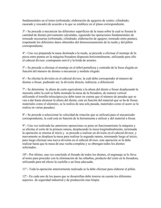 fundamentales en el torno (refrentado; elaboración de agujeros de centro; cilindrado;
rasurado y roscado) de acuerdo a lo que se establece en el plano correspondiente.

3º.- Se procede a mecanizar las diferentes superficies de la masa sobre la cual se fresara la
cantidad de dientes previamente calculadas, siguiendo las operaciones fundamentales de
torneado necesarias (refrentado; cilindrado; elaboración de agujero; torneado entre puntas),
respetando los diferentes datos obtenidos del dimensionamiento de la rueda y del piñón
correspondiente.

4º.- Una vez preparada la masa destinada a la rueda, se procede a efectuar el montaje de la
pieza entre puntas en la máquina fresadora dispuesta horizontalmente, utilizando para ello
el cabezal divisor; contrapunto móvil y la brida de arrastre.

5º.- Se procede a efectuar el montaje en el árbol portafresa y centrado de la fresa elegida en
función del número de dientes a mecanizar y módulo elegido.

6º.- Se efectúa la división en el cabezal divisor, la cuál debe corresponder al número de
dientes a fresar, pudiendo ser, la división directa; indirecta; o diferencial.

7º.- Se determina la altura de corte equivalente a la altura del diente a fresar desplazando la
mensula sobre la cuál se halla montado la mesa de la fresadora, de manera vertical
utilizando el tornillo telescópico,(se debe tener en cuenta que el número de pasadas que se
van a dar hasta alcanzar la altura del diente, esta en función del material que se ha de fresar,
materiales como el aluminio, se la realiza de una sola pasada, materiales como el acero se la
realiza en varias pasadas).

8º.- Se procede a seleccionar la velocidad de rotación que se utilizará para el mecanizado
correspondiente, la cuál está en función de la herramienta a utilizar y del material a fresar.

9º.- Una vez realizada las anteriores operaciones se pone en funcionamiento la máquina y
se efectúa el corte de la primera ranura, desplazando la mesa longitudinalmente, terminada
la operación se retorna al inicio y se procede a realizar un división en el cabezal divisor, y
nuevamente se desplaza la mesa para realizar la segunda ranura, retornando luego al inicio,
para luego efectuar una nueva división en el cabezal divisor, esta operación se la debe
realizar hasta que la masa dé una vuelta completa y se obtengan todos los dientes
solicitados.

10º.- Por último, una vez concluido el fresado de todos los dientes, el engranaje se lo lleva
al torno para proceder con la eliminación de las rebarbas, producto del corte en la fresadora,
utilizando para tal efecto la cuchilla o un lima adecuada.

11º.- Toda la operación anteriormente realizada se la debe efectuar para elaborar el piñón.

12º.- En cada uno de los pasos que se desarrollan debe tenerse en cuenta los diferentes
aspectos de seguridad industrial y de producción mas limpia
 