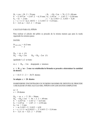 Do = z.m = 38 . 2 = 76 mm              ; De = Do + 2.m = 76 + 2. 2 = 80 mm
h = 2, 1677.m = 2.167 .2 = 4, 33 mm; h f = 1,167.m = 1,167. 2 = 2,334 mm
h k = m = 2 mm                         ; t = m. 3,1415 = 2 . 3,1415 = 6,28
s = e = t / 2 = m.3, 1415/2 = 2. 3,1415 / 2 = 3,14 mm ;
b = 12,5. m = 12,5 . 2 = 25 mm


CALCULO PARA EL PIÑON

Para realizar el cálculo del piñón se procede de la misma manera que para la rueda
siguiendo los mismos pasos

DATOS

D masa   piñon   = 61,5 mm.
m                = 2


Dop = m . z (1)
Dep = Dop + 2.m               Dop = Dep - 2.m (1)

igualando 1 y 2 se tiene:

m .z = Dep - 2.m          despejando z tenemos:

z = D e p / m - 2 una vez establecida la fórmula se procede a determinar la cantidad
de dientes.

z = 61.5 / 2 - 2 = 28,75 dientes

Se adopta z = 28 dientes

HABIENDOSE ENCONTRADO UN NUMERO MAXIMO DE DIENTES SE PROCEDE
A REALIZAR UN RECALCULO DEL PIÑON CON LOS DATOS COMPLETOS

m=2
z = 28 dientes

Dop = m . z = 2 . 28 = 56mm
Dep = Dop + 2.m = 56 + 2 . 2 = 60 mm
h = 2,1677.m = 2.167 .2 = 4,33 mm
h f = 1,167.m = 1,167 . 2 = 2,334 mm
h k = m = 2 mm
t = m. 3,1415 = 2 . 3,1415 = 6,28
s = e = t / 2 = m.3,1415/2 = 2. 3,1415 / 2 = 3,14 mm
b = 12,5 . m = 12,5 . 2 = 25 mm
 