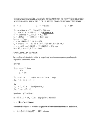 HABIENDOSE ENCONTRADO UN NUMERO MAXIMO DE DIENTES SE PROCEDE
A REALIZAR UN RECALCULO DE LA RUEDA CON LOS DATOS COMPLETOS

m    = 2                      z    = 37 dientes                     = 15º

Do = z.m / cos  = 37 . 2 / cos 15º = 76,6 mm
De = Do + 2.m = 76,6 + 2 . 2 = 80,6 mm = De
h = 2,1677.m = 2.167 .2 = 4,33 mm
h f = 1,167.m    = 1,167 . 2 = 2,334 mm
h k = m = 2 mm
t = m. 3,1415 = 2 . 3,1415 = 6,28
ta = t / cos  =     m / cos  .  = 2 / cos 15º . 3.14156 = 6,5
s = e = t / 2 = m.3,1415/2 = 2. 3,1415 / 2 = 3,14 mm
b = 12,5 . m = 12,5 . 2 = 25 mm

CALCULO PARA EL PIÑON

Para realizar el cálculo del piñón se procede de la misma manera que para la rueda,
 siguiendo los mismos pasos

DATOS

D masa      = 51,5 mm.
         piñón
          m= 2
          = 15º

Dop = ma . z       como: ma = m / cos            ; luego
Dop = m / cos  . z (1)

De:
Dep = Dop + 2.m    despejamos Dop:
Dop = Dep - 2.m (2)

igualando 1 y 2 se tiene:

m / cos  . z = Dep - 2.m         despejando z tenemos:

z = ( D e p / m - 2 ) cos 

una vez establecida la fórmula se procede a determinar la cantidad de dientes.

z = ( 51.5 / 2 - 2 ) cos 15º = 22,94 dientes
 