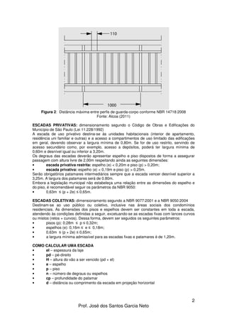 2
Prof. José dos Santos Garcia Neto
Figura 2: Distância máxima entre perfis de guarda-corpo conforme NBR 14718:2008
Fonte: Alcoa (2011)
ESCADAS PRIVATIVAS: dimensionamento segundo o Código de Obras e Edificações do
Município de São Paulo (Lei 11.228/1992)
A escada de uso privativo destina-se às unidades habitacionais (interior de apartamento,
residência uni familiar e outras) e a acesso a compartimentos de uso limitado das edificações
em geral, devendo observar a largura mínima de 0,80m. Se for de uso restrito, servindo de
acesso secundário como, por exemplo, acesso a depósitos, poderá ter largura mínima de
0,60m e desnível igual ou inferior a 3,20m.
Os degraus das escadas deverão apresentar espelho e piso dispostos de forma a assegurar
passagem com altura livre de 2,00m respeitando ainda as seguintes dimensões:
• escada privativa restrita: espelho (e) < 0,20m e piso (p) > 0,20m;
• escada privativa: espelho (e) < 0,19m e piso (p) > 0,25m.
Serão obrigatórios patamares intermediários sempre que a escada vencer desnível superior a
3,25m. A largura dos patamares será de 0.80m.
Embora a legislação municipal não estabeleça uma relação entre as dimensões do espelho e
do piso, é recomendável seguir os parâmetros da NBR 9050:
• 0,63m ≤ (p + 2e) ≤ 0,65m.
ESCADAS COLETIVAS: dimensionamento segundo a NBR 9077:2001 e a NBR 9050:2004
Destinam-se ao uso público ou coletivo, inclusive nas áreas sociais dos condomínios
residenciais. As dimensões dos pisos e espelhos devem ser constantes em toda a escada,
atendendo às condições definidas a seguir, excetuando-se as escadas fixas com lances curvos
ou mistos (retos + curvos). Dessa forma, devem ser seguidos os seguintes parâmetros:
• pisos (p): 0,28m ≤ p ≤ 0,32m;
• espelhos (e): 0,16m ≤ e ≤ 0,18m;
• 0,63m ≤ (p + 2e) ≤ 0,65m;
• a largura mínima admissível para as escadas fixas e patamares é de 1,20m.
COMO CALCULAR UMA ESCADA
• el – espessura da laje
• pd – pé-direito
• H – altura do vão a ser vencido (pd + el)
• e – espelho
• p – piso
• n – número de degraus ou espelhos
• cp – profundidade do patamar
• d – distância ou comprimento da escada em projeção horizontal
 