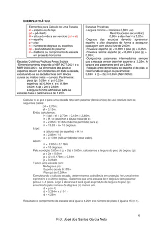 4
Prof. José dos Santos Garcia Neto
EXEMPLO PRÁTICO
Calcular n, e, p e d para uma escada reta sem patamar (lance único) de uso coletivo com os
seguintes dados:
pd = 2,70m;
el = 0,15m.
Então calculamos:
H = pd + el = 2,70m + 0,15m = 2,85m;
n = H / e (escolher a altura inicial de e)
n = 2,85m / 0,18m (máximo permitido para e)
n = 15,83 ∴ n= 16 degraus.
Logo:
e (altura real do espelho) = H / n
e = 2,85m / 16
e = 0,178m (não arredondar esse valor).
Assim:
n = 2,85m / 0,178m
n = 16 degraus.
Pela condição 0,63m ≤ (p + 2e) ≤ 0,65m, calculamos a largura do piso do degrau (p):
p + 2e = 0,64m
p + (2 x 0,178m) = 0,64m
p = 0,284m
Temos uma escada com:
16 degraus (n)
Espelho (e) de 0,178m
Piso (p) de 0,284m
Completando o cálculo escada, determinamos a distância em projeção horizontal entre
o primeiro e o último degrau. Sabemos que uma escada de n degraus sem patamar
possui n–1 pisos. Logo a distância d será igual ao produto da largura do piso (p)
encontrado pelo número de degraus (n) menos um.
d = p (n-1)
d = 0,284m x (16-1)
d = 4,26m
Resultado o comprimento da escada será igual a 4,26m e o número de pisos é igual a 15 (n-1).
Elementos para Calculo de uma Escada
el – espessura da laje
pd – pé-direito
H – altura do vão a ser vencido (pd + el)
e – espelho
p – piso
n – número de degraus ou espelhos
cp – profundidade do patamar
d – distância ou comprimento da escada
em projeção horizontal
Escadas Privativas
-Largura minima – interiores 0,80m uso
Restrito(acesso secundário)
0,60m e desnível ≤ a 3,20m.
-Degraus das escadas deverão apresentar
espelho e piso dispostos de forma a assegurar
passagem com altura livre de 2,00m.
-Privativa: espelho (e) < 0,19m e piso (p) > 0,25m.
-Privativa restrita: espelho (e) < 0,20m e piso (p) >
0,20m;
-Obrigatórios patamares intermediários sempre
que a escada vencer desnível superior a 3,25m. A
largura dos patamares será de 0.80m.
-Relação entre dimensões do espelho e do piso, é
recomendável seguir os parâmetros:
0,63m ≤ (p + 2e) ≤ 0,65m.(NBR 9050)
Escadas Coletivas/Publicas/Áreas Sociais
-Dimensionamento segundo a NBR 9077:2001 e a
NBR 9050:2004. As dimensões dos pisos e
espelhos devem ser constantes em toda a escada,
excetuando-se as escadas fixas com lances
curvos ou mistos (retos + curvos). Parâmetros:
pisos (p): 0,28m ≤ p ≤ 0,32m
espelhos (e): 0,16m ≤ e ≤ 0,18m
0,63m ≤ (p + 2e) ≤ 0,65m
a largura mínima admissível para as
escadas fixas e patamares é de 1,20m.
 