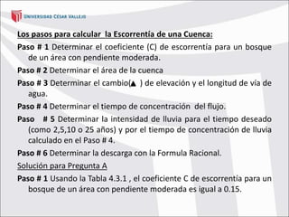 Los pasos para calcular la Escorrentía de una Cuenca:
Paso # 1 Determinar el coeficiente (C) de escorrentía para un bosque
de un área con pendiente moderada.
Paso # 2 Determinar el área de la cuenca
Paso # 3 Determinar el cambio( ) de elevación y el longitud de vía de
agua.
Paso # 4 Determinar el tiempo de concentración del flujo.
Paso # 5 Determinar la intensidad de lluvia para el tiempo deseado
(como 2,5,10 o 25 años) y por el tiempo de concentración de lluvia
calculado en el Paso # 4.
Paso # 6 Determinar la descarga con la Formula Racional.
Solución para Pregunta A
Paso # 1 Usando la Tabla 4.3.1 , el coeficiente C de escorrentía para un
bosque de un área con pendiente moderada es igual a 0.15.
 