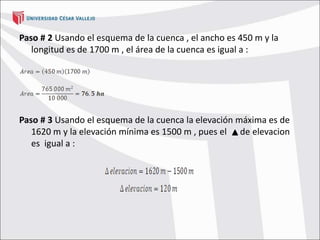 Paso # 2 Usando el esquema de la cuenca , el ancho es 450 m y la
longitud es de 1700 m , el área de la cuenca es igual a :
Paso # 3 Usando el esquema de la cuenca la elevación máxima es de
1620 m y la elevación mínima es 1500 m , pues el de elevacion
es igual a :
 