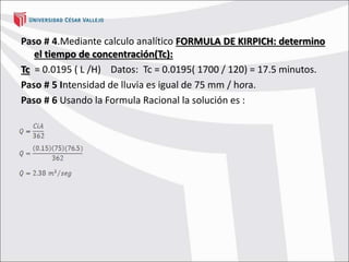 Paso # 4.Mediante calculo analítico FORMULA DE KIRPICH: determino
el tiempo de concentración(Tc):
Tc = 0.0195 ( L /H) Datos: Tc = 0.0195( 1700 / 120) = 17.5 minutos.
Paso # 5 Intensidad de lluvia es igual de 75 mm / hora.
Paso # 6 Usando la Formula Racional la solución es :
 