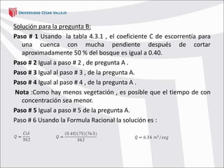 Solución para la pregunta B:
Paso # 1 Usando la tabla 4.3.1 , el coeficiente C de escorrentía para
una cuenca con mucha pendiente después de cortar
aproximadamente 50 % del bosque es igual a 0.40.
Paso # 2 Igual a paso # 2 , de pregunta A .
Paso # 3 Igual al paso # 3 , de la pregunta A.
Paso # 4 Igual al paso # 4 , de la pregunta A .
Nota :Como hay menos vegetación , es posible que el tiempo de con
concentración sea menor.
Paso # 5 Igual a paso # 5 de la pregunta A.
Paso # 6 Usando la Formula Racional la solución es :
 