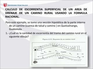 CALCULO DE ESCORRENTIA SUPERFICIAL DE UN AREA DE
DRENAJE DE UN CAMINO RURAL USANDO LA FORMULA
RACIONAL.
Para este ejemplo, se tomo una sección hipotética de la parte interna
de un camino (cuenca de talud y camino ) en Quetzalnango,
Guatemala.
1.- ¿Cuál es la cantidad de escorrentía del tramo del camino rural en el
siguiente dibujo?
 