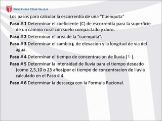 Los pasos para calcular la escorrentía de una “Cuenquita”
Paso # 1 Determinar el coeficiente (C) de escorrentía para la superficie
de un camino rural con suelo compactado y duro.
Paso # 2 Determinar el area de la “cuenquita”.
Paso # 3 Determinar el cambio de elevacion y la longitud de via del
agua.
Paso # 4 Determinar el tiempo de concentracion de lluvia ( ).
Paso # 5 Determinar la intensidad de lluvia para el tiempo deseado
(como 2,5,10 o 25 años)por el tiempo de concentracion de lluvia
calculado en el Paso # 4.
Paso # 6 Determinar la descarga con la Formula Racional.
 