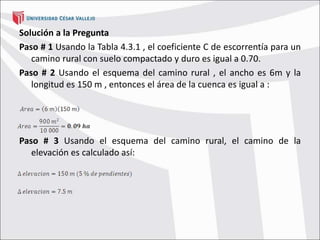 Solución a la Pregunta
Paso # 1 Usando la Tabla 4.3.1 , el coeficiente C de escorrentía para un
camino rural con suelo compactado y duro es igual a 0.70.
Paso # 2 Usando el esquema del camino rural , el ancho es 6m y la
longitud es 150 m , entonces el área de la cuenca es igual a :
Paso # 3 Usando el esquema del camino rural, el camino de la
elevación es calculado así:
 