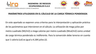 INGENIERIA DE RIESGOS
OCUPACIONALES S.A.S
FIRE SCHOOL COLOMBIA FIRE SCHOOL USA
CAPACITACION EN SEGURIDAD, RESPUESTA Y CONTROL DE EMERGENCIAS
PARÁMETROS UTILIZADOS EN EL CÁLCULO DE LA CARGA TÉRMICA PONDERADA
En este apartado se exponen unos criterios para la interpretación y aplicación práctica
de los parámetros que intervienen en el cálculo. La utilización de mega julios por
metro cuadrado (MJ/m2) o mega calorías por metro cuadrado (Mcal/m2) como unidad
de carga térmica ponderada es indiferente. Para la conversión debe tenerse en cuenta
que 1 caloría (cal) es igual a 4,184 julios (J).
 