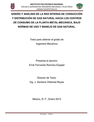 INSTITUTO POLITECNICO NACIONAL
ESCUELA SUPERIOR DE INGENIERIA MECANICA Y ELECTRICA
UNIDAD AZCAPOTZALCO
Gas Natural - Página 1
DISEÑO Y ANÁLISIS DE LA RED INTERNA DE CONDUCCIÓN
Y DISTRIBUCIÓN DE GAS NATURAL HACIA LOS CENTROS
DE CONSUMO DE LA PLANTA METAL-MECÁNICA, BAJO
NORMAS DE USO Y MANEJO DE GAS NATURAL.
Tesis para obtener el grado de
Ingeniero Mecánico
Presenta el alumno:
Erick Fernando Ramírez Espejel
Director de Tesis:
Ing. J. Santana Villarreal Reyes
México, D. F., Enero 2013
 