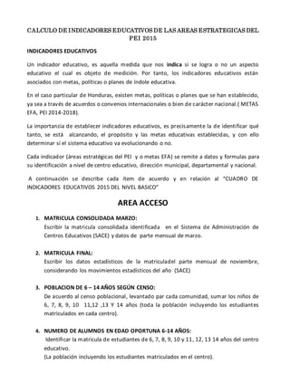 CALCULO DE INDICADORES EDUCATIVOS DE LAS AREAS ESTRATEGICAS DEL
PEI 2015
INDICADORES EDUCATIVOS
Un indicador educativo, es aquella medida que nos indica si se logra o no un aspecto
educativo el cual es objeto de medición. Por tanto, los indicadores educativos están
asociados con metas, políticas o planes de índole educativa.
En el caso particular de Honduras, existen metas, políticas o planes que se han establecido,
ya sea a través de acuerdos o convenios internacionales o bien de carácter nacional.( METAS
EFA, PEI 2014-2018).
La importancia de establecer indicadores educativos, es precisamente la de identificar qué
tanto, se está alcanzando, el propósito y las metas educativas establecidas, y con ello
determinar si el sistema educativo va evolucionando o no.
Cada indicador (áreas estratégicas del PEI y o metas EFA) se remite a datos y formulas para
su identificación a nivel de centro educativo, dirección municipal, departamental y nacional.
A continuación se describe cada ítem de acuerdo y en relación al “CUADRO DE
INDICADORES EDUCATIVOS 2015 DEL NIVEL BASICO”
AREA ACCESO
1. MATRICULA CONSOLIDADA MARZO:
Escribir la matricula consolidada identificada en el Sistema de Administración de
Centros Educativos (SACE) y datos de parte mensual de marzo.
2. MATRICULA FINAL:
Escribir los datos estadísticos de la matriculadel parte mensual de noviembre,
considerando los movimientos estadísticos del año (SACE)
3. POBLACION DE 6 – 14 AÑOS SEGÚN CENSO:
De acuerdo al censo poblacional, levantado par cada comunidad, sumar los niños de
6, 7, 8, 9, 10 11,12 ,13 Y 14 años (toda la población incluyendo los estudiantes
matriculados en cada centro).
4. NUMERO DE ALUMNOS EN EDAD OPORTUNA 6-14 AÑOS:
Identificar la matricula de estudiantes de 6, 7, 8, 9, 10 y 11, 12, 13 14 años del centro
educativo.
(La población incluyendo los estudiantes matriculados en el centro).
 