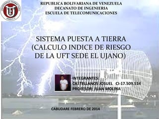 REPUBLICA BOLIVARIANA DE VENEZUELA
DECANATO DE INGENIERIA
ESCUELA DE TELECOMUNICACIONES

SISTEMA PUESTA A TIERRA
(CALCULO INDICE DE RIESGO
DE LA UFT SEDE EL UJANO)
INTEGRANTES:
CASTELLANOS JOSUEL CI-17.509.514
PROFESOR: JUAN MOLINA

CABUDARE FEBRERO DE 2014

 