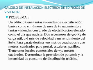 CÁLCULO DE INSTALACIÓN ELÉCTRICA DE EDIFICIOS DE
VIVIENDAS
PROBLEMA 1 :
Un edificio tiene tantas viviendas de electrificación
básica como el número de mes de tu nacimiento y
tantas viviendas con grado de electrificación elevado
como el día que naciste. Dos ascensores de 500 Kg de
carga útil, 0.6 m/s de velocidad y un rendimiento del
80%. Para garaje destina 300 metros cuadrados y 250
metros cuadrados para portal, escaleras, pasillos.
Tiene unos locales comerciales de 750 metros
cuadrados. Determinar la previsión de potencia y la
intensidad de consumo de distribución trifásica.
 
