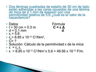 Dos láminas cuadradas de estaño de 30 cm de lado están adheridas a las caras opuestas de una lámina de mica de 0.1 mm de espesor con una permitividad relativa de 5.6 ¿cuál es el valor de la capacitancia? Datos   Fórmula l = 30 cm = 0.3 m C =  ε   A d = 0.1 mm      d ε r  = 5.6 ε o = 8.85 x 10 -12  C 2 /Nm 2 , C= ? Solución: Cálculo de la permitividad  ε  de la mica: ε   =  ε o  ε r ε   = 8.85 x 10 -12  C 2 /Nm 2  x 5.6 = 49.56 x 10 -12  F/m. 