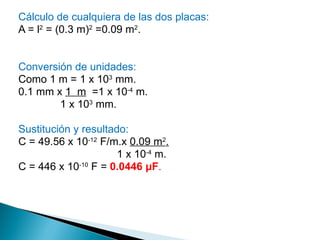 Cálculo de cualquiera de las dos placas: A = l 2  = (0.3 m) 2  =0.09 m 2 . Conversión de unidades: Como 1 m = 1 x 10 3  mm. 0.1 mm x  1  m   =1 x 10 -4  m. 1 x 10 3  mm. Sustitución y resultado: C = 49.56 x 10 -12  F/m.x  0.09 m 2 . 1 x 10 -4  m. C = 446 x 10 -10  F =   0.0446  μ F . 