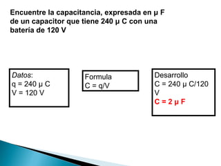 Encuentre la capacitancia, expresada en μ F de un capacitor que tiene 240 μ C con una batería de 120 V Datos : q = 240 μ C V = 120 V Formula C = q/V Desarrollo C = 240 μ C/120 V C = 2 μ F 