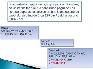   Encuentre la capacitancia, expresada en Faradios, de un capacitor que fue construido pegando una hoja de papel de estaño en ambos lados de una de papel de parafina de área 625 cm ² y de espesor s = 0,0025 cm. Datos : A = 625 cm ² = 6,25.10 -2  m ² s = 0,0025 cm = 2,5.10 -5  m Formula C =  Κ.ε 0 . A/s Desarrollo C = 2,1.8,85415.10 -12  (C ²/Nm ²). 6,25.10 -2  m ²/2,5.10 -5  m C = 4,65.10 -8  C ²/Nm C = 4,65.10 -8  F 