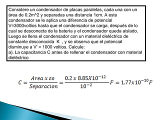 Considere un condensador de placas paralelas, cada una con un área de 0.2m^2 y separadas una distancia 1cm. A este condensador se le aplica una diferencia de potencial  V=3000voltios hasta que el condensador se carga, después de lo cual se desconecta de la batería y el condensador queda aislado. Luego se llena el condensador con un material dieléctrico de constante desconocida  K  , y se observa que el potencial  disminuye a V' = 1000 voltios. Calcule:  a). La capacitancia C antes de rellenar el condensador con material dieléctrico 