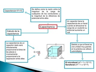 Capacitancia Se define como la razón entre la magnitud de la carga de cualquiera de los conductores y la magnitud de la diferencia de potencial entre ellos Capacitancia=1F=1C Calculo de la capacitancia La capacitancia de un capacitor dado será directamente proporcional al área de las placas e inversamente proporcional a la separación entre ellas Un capacitor tiene la capacitancia de un farad cuando al almacenar la carga de un coulomb su potencial aumenta un volt Debido a que el farad es una unidad muy grande, en la práctica se utilizan submúltiplos El microfarad  ( μ F = 1 x 10 -6  F) Nanofarad  (nF = 1 x 10 -9  F) 