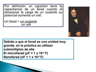 Debido a que el farad es una unidad muy grande, en la práctica se utilizan submúltiplos de ella El microfarad ( μ F = 1 x 10 -6  F) Nanofarad (nF = 1 x 10 -9  F) Por definición: un capacitor tiene la capacitancia de un farad cuando al almacenar la carga de un coulomb su potencial aumenta un volt: Un farad =  un coulomb un volt 