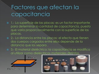  1.- La superficie de las placas: es un factor importante
  para determinar la cantidad de capacitancia, puesto
  que varia proporcionalmente con la superficie de las
  placas.
 2.- La distancia entre las placas: el efecto que tienen
  dos cuerpos cargados entre ellos depende de la
  distancia que los separa .
 3.- El material dieléctrico: la capacitancia se modifica
  al utilizar como dieléctricos materiales distintos.
 
