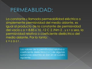 La constante ε llamada permeabilidad eléctrica o
simplemente permisividad del medio aislante, es
igual al producto de la constante de permisividad
del vacío ε o = 8.85 x 10 -12 C 2 /Nm 2 , y ε r o sea, la
permisividad relativa o coeficiente dieléctrico del
medio aislante. Por lo tanto:
ε=εoεr.

          Los valores de la permitividad relativa o
          coeficiente dieléctrico ( ε r ) de algunas
          sustancias aislantes se dan en el cuadro
          siguiente:
 