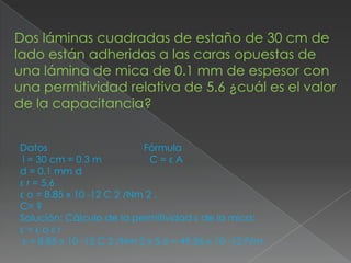 Dos láminas cuadradas de estaño de 30 cm de
lado están adheridas a las caras opuestas de
una lámina de mica de 0.1 mm de espesor con
una permitividad relativa de 5.6 ¿cuál es el valor
de la capacitancia?


Datos                       Fórmula
 l = 30 cm = 0.3 m           C=εA
d = 0.1 mm d
ε r = 5.6
ε o = 8.85 x 10 -12 C 2 /Nm 2 ,
C= ?
Solución: Cálculo de la permitividad ε de la mica:
ε=εoεr
 ε = 8.85 x 10 -12 C 2 /Nm 2 x 5.6 = 49.56 x 10 -12 F/m.
 