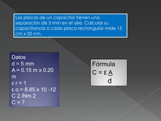 Las placas de un capacitor tienen una
 separación de 5 mm en el aire. Calcular su
 capacitancia si cada placa rectangular mide 15
 cm x 20 cm.




Datos
d = 5 mm                          Fórmula
A = 0.15 m x 0.20                 C=εA
m
εr=1                                    d
ε o = 8.85 x 10 -12
C 2 /Nm 2
C=?
 