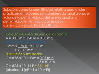 Solución: como la permitividad relativa para el aire
prácticamente puede ser considerada igual a uno, el
valor de la permitividad ε del aire es igual a la
permitividad en en vacío ε o, es decir:
ε aire = ε o = 8.85 x 10 -12 C 2 /Nm 2.

 Cálculo del área de una de las placas:
 A = 0.15 m x 0.20 m = 0.03 m 2 .
 Conversión de unidades:
 5 mm x 1 m = 5 x 10 -3 m
        1 x 10 3 mm
 Sustitución y resultado:
 C = 8.85 x 10 -12 F/m x 0.03 m 2 .
                         5 x 10 -3 m
 C = 5.31 x 10 -11 F = 53.1 pF .
 [picofarad (pF = 1 x 10 -12 F)]
 