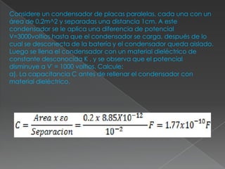 Considere un condensador de placas paralelas, cada una con un
área de 0.2m^2 y separadas una distancia 1cm. A este
condensador se le aplica una diferencia de potencial
V=3000voltios hasta que el condensador se carga, después de lo
cual se desconecta de la batería y el condensador queda aislado.
Luego se llena el condensador con un material dieléctrico de
constante desconocida K , y se observa que el potencial
disminuye a V' = 1000 voltios. Calcule:
a). La capacitancia C antes de rellenar el condensador con
material dieléctrico.
 