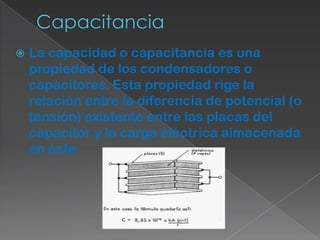    La capacidad o capacitancia es una
    propiedad de los condensadores o
    capacitores. Esta propiedad rige la
    relación entre la diferencia de potencial (o
    tensión) existente entre las placas del
    capacitor y la carga eléctrica almacenada
    en este.
 