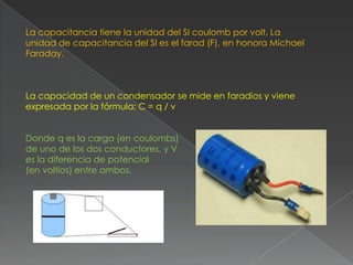 La capacitancia tiene la unidad del SI coulomb por volt. La
unidad de capacitancia del SI es el farad (F), en honora Michael
Faraday.



La capacidad de un condensador se mide en faradios y viene
expresada por la fórmula: C = q / v


Donde q es la carga (en coulombs)
de uno de los dos conductores, y V
es la diferencia de potencial
(en voltios) entre ambos.
 