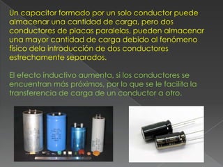 Un capacitor formado por un solo conductor puede
almacenar una cantidad de carga, pero dos
conductores de placas paralelas, pueden almacenar
una mayor cantidad de carga debido al fenómeno
físico dela introducción de dos conductores
estrechamente separados.

El efecto inductivo aumenta, si los conductores se
encuentran más próximos, por lo que se le facilita la
transferencia de carga de un conductor a otro.
 