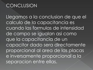 CONCLUSION

Llegamos a la conclusion de que el
calculo de la capacitancia es
cuando las formulas de intensidad
de campo se igualan asi como
que la capacitancia de un
capacitor dado sera directamente
proporcional al area de las placas
e inversamente proporcional a la
separacion entre ellas.
 