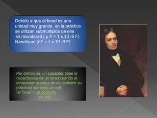 Debido a que el farad es una
unidad muy grande, en la práctica
se utilizan submúltiplos de ella
 El microfarad ( μ F = 1 x 10 -6 F)
Nanofarad (nF = 1 x 10 -9 F)




Por definición: un capacitor tiene la
capacitancia de un farad cuando al
almacenar la carga de un coulomb su
potencial aumenta un volt:
Un farad = un coulomb
              un volt
 