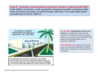 Anuncios en locales
comerciales con acceso a
peatones. Art. 220-14(f)
Las salidas para anuncios luminosos en locales
comerciales con acceso a peatones deben tener un
circuito derivado con una carga de al menos 1200VA
y el circuito derivado debe ser cuando menos de 20A
Art. 220-14(f).- Alumbrado de anuncios y de
contorno. Las salidas para iluminación de
anuncios e iluminación de contorno se deben
calcular con una carga mínima de 1200 VA para
cada circuito derivado exigido como se
especifica en 600-4(a).
El Art. 600-4(a) y (b) se refiere a la marca del
anuncio y a que los portalámparas ( soquets )
deben estar marcados con la potencia del foco
a instalarse.
Mike Holt, Understanding the national electrical code , Mayo del 2011, pg. 108
Línea 8.- Anuncios e iluminación de contornos ( donde se requiera) 220-14(f).
Cada edificio comercial y cada ocupación comercial accesible a peatones debe
tener al menos una salida en cada entrada ( 600-5(a) ). Par cada salida deben
considerarse al menos 1200 VA.
 