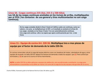 Línea 10.- Cargas continuas 215-2(a), 215-3 y 230-42(a).
Los VA de las cargas continuas anotadas en los incisos de arriba, multiplíquelos
por el 25% ( los contactos de uso general y tiras multicontactos no son carga
continua).
De las cargas anotadas desde la línea 5 hasta la 9 defina cuales son continuas, sume sus
valores y la suma se multiplicará por el 25% y el resultado se anotará en la línea 10.
Las cargas anotadas en las líneas 5 hasta 9 no son automáticamente continuas.
Una carga será continua sólo si se espera que opere continuamente por tres o más
horas
Línea 11.- Equipo de cocina Art. 220-56. Multiplique tres o mas piezas de
equipo por el factor de demanda de la tabla 220-56.
En cocinas comerciales calcule la carga del equipo eléctrico como son lavadoras de trastes, calentadores de agua y otros
equipos de acuerdo a la tabla 220-56. Aplique los factores de demanda a todos los equipos que (1) Tiene control por
termostato y (2) Se usan en la cocina en forma intermitente. ,
NOTA: La tabla 220-56 no debe aplicarse a equipos de calefacción, aire acondicionado o ventilación. La carga para
alimentadores o acometidas nunca debe ser menor a la suma de la carga de los dos equipos más grandes de la cocina.
Charles R Miller, Illustrated guide to the National Electrical Code, 4th edition, pg 279.
 