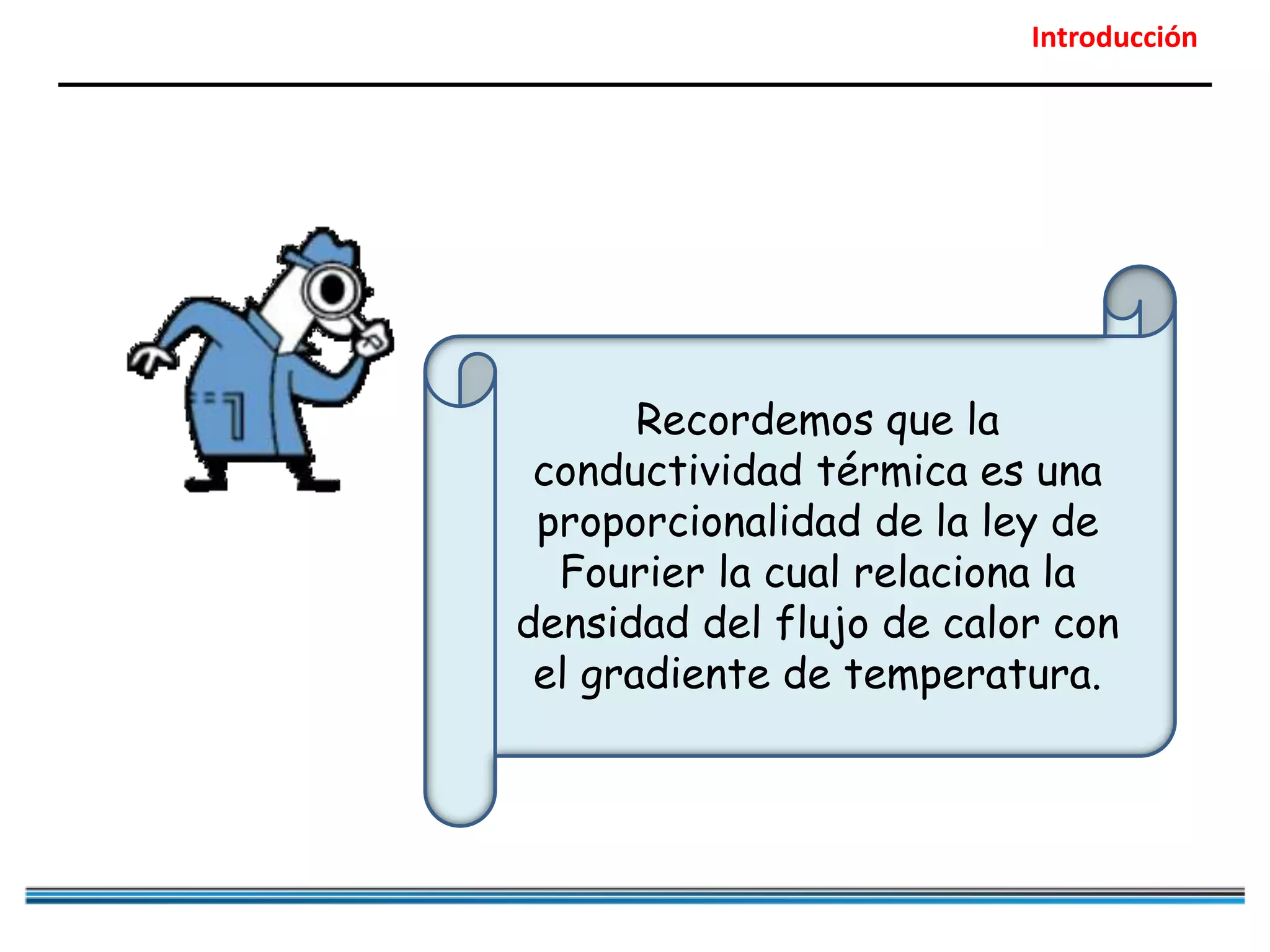 Introducción
Recordemos que la
conductividad térmica es una
proporcionalidad de la ley de
Fourier la cual relaciona la
densidad del flujo de calor con
el gradiente de temperatura.
 