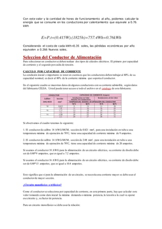 Con este valor y la cantidad de horas de funcionamiento al año, podemos calcular la
energía que se consume en los conductores por calentamiento que equivale a 0.76
kWh
Considerando el costo de cada kWh=0.35 soles, las pérdidas económicas por año
equivalen a 0.266 Nuevos soles.
Seleccion del Conductor de Alimentación
Para seleccionar un conductorse deben realizar dos tipos de cálculos eléctricos. El primero por capacidad
de corriente y el segundo porcaída de tensión.
CALCULO POR CAPACIDAD DE CORRIENTE
La condición inicial e importante es tener en cuenta es que los conductores deben trabajar al 80% de su
capacidad nominal, es decir al 80% de la corriente máxima que soporta el conductor.
En el siguiente cuadro se muestran datos de algunos conductores con su corriente admisible, según datos
del fabricante CELSA. Usted puede tener acceso a todo el archivo en el catalogo de este fabricante.
Si observamos el cuadro tenemos lo siguiente:
1. El conductorde calibre 18 AWG-MCM, sección de 0.821 mm², para una instalación en tubo a una
temperatura máxima de operación de 70°C, tiene una capacidad de corriente máxima de 9 amperios.
2. El conductorde calibre 14 AWG-MCM, sección de 2.08 mm², para una instalación en tubo a una
temperatura máxima de operación de 70°C, tiene una capacidad de corriente máxima de 20 amperios.
Si usamos el conductor18 AWG para la alimentación de un circuito eléctrico, su corriente de diseño debe
ser de 0.80*9 amperios, que es igual a 7.2 amperios.
Si usamos el conductor16 AWG para la alimentación de un circuito eléctrico, su corriente de diseño debe
ser de 0.80*13 amperios, que es igual a 10.4 amperios.
Esto significa que si para la alimentación de un circuito, se necesita una corriente mayor se debe usar el
conductorde mayor sección.
¿Circuito monofásico o trifásico?
Como el conductorse selecciona por capacidad de corriente, en este primera parte, hay que calcular este
valor tomando como dato inicial la máxima demanda o máxima potencia, la tensión a la cual va operar
ese circuito y, su factor de potencia.
Para un circuito monofásico se debe usar la relación:
 