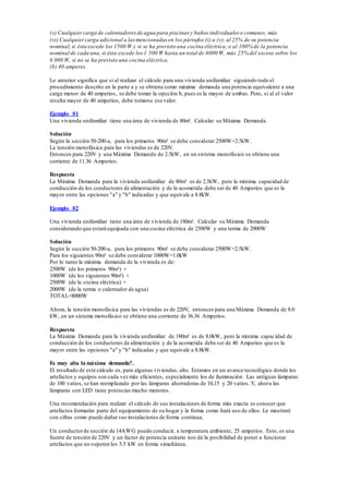 (v) Cualquiercarga de calentadoresde agua para piscinas y baños individuales o comunes; más
(vi) Cualquiercarga adicional a lasmencionadas en los párrafos (i) a (v), al 25% de su potencia
nominal,si ésta excede los 1500 W y si se ha previsto una cocina eléctrica;o al 100% de la potencia
nominal de cada una, si ésta excede los1 500 W hasta un total de 6000 W, más 25% del exceso sobre los
6 000 W, si no se ha previsto una cocina eléctrica.
(b) 40 amperes.
Lo anterior significa que si al realizar el cálculo para una vivienda unifamiliar siguiendo todo el
procedimiento descrito en la parte a y se obtiene como máxima demanda una potencia equivalente a una
carga menor de 40 amperios, se debe tomar la opcción b, pues es la mayor de ambas. Pero, si al el valor
resulta mayor de 40 amperios, debe tomarse ese valor.
Ejemplo 01
Una vivienda unifamiliar tiene una área de vivienda de 80m². Calcular su Máxima Demanda.
Solución
Según la sección 50-200-a, para los primeros 90m² se debe considerar 2500W=2.5kW.
La tensión monofásica para las viviendas es de 220V.
Entonces para 220V y una Máxima Demanda de 2.5kW, en un sistema monofásico se obtiene una
corriente de 11.36 Amperios.
Respuesta
La Máxima Demanda para la vivienda unifamiliar de 80m² es de 2.5kW, pero la mínima capacidad de
conducción de los conductores de alimentación y de la acometida debe ser de 40 Amperios que es la
mayor entre las opciones "a" y "b" indicadas y que equivale a 8.8kW.
Ejemplo 02
Una vivienda unifamiliar tiene una área de vivienda de 180m². Calcular su Máxima Demanda
considerando que estará equipada con una cocina eléctrica de 2500W y una terma de 2000W
Solución
Según la sección 50-200-a, para los primeros 90m² se debe considerar 2500W=2.5kW.
Para los siguientes 90m² se debe considerar 1000W=1.0kW
Por lo tanto la máxima demanda de la vivienda es de:
2500W (de los primeros 90m²) +
1000W (de los siguientes 90m²) +
2500W (de la cocina eléctrica) +
2000W (de la terma o calentador de agua)
TOTAL=8000W
Ahora, la tensión monofásica para las viviendas es de 220V, entonces para una Máxima Demanda de 8.0
kW, en un sistema monofásico se obtiene una corriente de 36.36 Amperios.
Respuesta
La Máxima Demanda para la vivienda unifamiliar de 180m² es de 8.0kW, pero la mínima capacidad de
conducción de los conductores de alimentación y de la acometida debe ser de 40 Amperios que es la
mayor entre las opciones "a" y "b" indicadas y que equivale a 8.8kW.
Es muy alta la máxima demanda?.
El resultado de este cálculo es, para algunas viviendas, alto. Estamos en un avance tecnológico donde los
artefactos y equipos son cada vez más eficientes, especialmente los de iluminación. Las antiguas lámparas
de 100 vatios, se han reemplazado por las lámparas ahorradoras de 10,15 y 20 vatios. Y, ahora las
lámparas con LED tiene potencias mucho menores.
Una recomendación para realizar el cálculo de sus instalaciones de forma más exacta es conocer que
artefactos formarán parte del equipamiento de su hogar y la forma como hará uso de ellos: Le mostraré
con cifras como puede dañar sus instalaciones de forma continua.
Un conductorde sección de 14AWG puede conducir, a temperatura ambiente, 25 amperios. Esto, es una
fuente de tensión de 220V y un factor de potencia unitario nos dá la posibilidad de poner a funcionar
artefactos que no superen los 5.5 kW en forma simultánea.
 