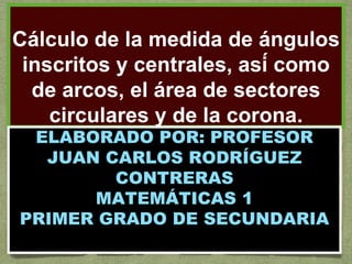 Cálculo de la medida de ángulos
inscritos y centrales, así como
de arcos, el área de sectores
circulares y de la corona.
ELABORADO POR: PROFESOR
JUAN CARLOS RODRÍGUEZ
CONTRERAS
MATEMÁTICAS 1
PRIMER GRADO DE SECUNDARIA
 