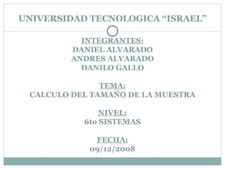 UNIVERSIDAD TECNOLOGICA “ISRAEL” INTEGRANTES: DANIEL ALVARADO ANDRES ALVARADO DANILO GALLO TEMA: CALCULO DEL TAMAÑO DE LA MUESTRA NIVEL: 6to SISTEMAS FECHA: 09/12/2008 