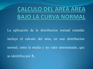 La aplicación de la distribucion normal estandar
incluye el calculo del area, en una distribucion
normal, entre la media y un valor determinado, que
se identifica por X.
 