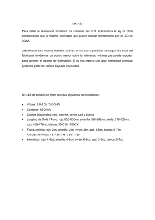 Led rojo
Para hallar la resistencia limitadora de corriente del LED, aplicaremos la ley de Ohm
considerando que la máxima intensidad que puede circular normalmente por el LED es
20mA.
Actualmente hay muchos modelos nuevos en los que si podemos conseguir los datos del
fabricante tendremos un control mayor sobre la intensidad máxima que puede soportar
para generar el máximo de iluminación. Si no nos importa una gran intensidad luminosa
podemos partir de valores bajos de intensidad.
Un LED de tamaño de 5mm tiene las siguientes características:
 Voltaje: 1.9-2.3V / 3.0-3.4V
 Corriente: 15-20mA
 Colores Disponibles: rojo, amarillo, verde, azul y blanco
 Longitud de Onda / Tono: rojo: 620-630nm, amarillo: 588-592nm, verde: 515-525nm,
azul: 460-470nm, blanco: 3000˚K-11000˚K
 Flujo Lumínico: rojo: 2lm, amarillo: 2lm, verde: 3lm, azul: 1.5lm, blanco: 5-7lm
 Ángulos normales: 15˚ / 30˚ / 45˚ / 60˚ / 120˚
 Intensidad: rojo: 4-6cd, amarillo: 4-6cd, verde: 6-9cd, azul: 3-5cd, blanco: 5-7cd
 