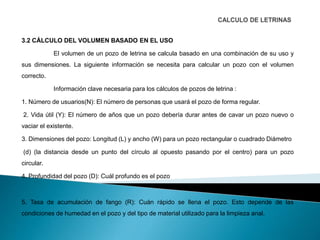 3.2 CÁLCULO DEL VOLUMEN BASADO EN EL USO
El volumen de un pozo de letrina se calcula basado en una combinación de su uso y
sus dimensiones. La siguiente información se necesita para calcular un pozo con el volumen
correcto.
Información clave necesaria para los cálculos de pozos de letrina :
1. Número de usuarios(N): El número de personas que usará el pozo de forma regular.
2. Vida útil (Y): El número de años que un pozo debería durar antes de cavar un pozo nuevo o
vaciar el existente.
3. Dimensiones del pozo: Longitud (L) y ancho (W) para un pozo rectangular o cuadrado Diámetro
(d) (la distancia desde un punto del círculo al opuesto pasando por el centro) para un pozo
circular.
4. Profundidad del pozo (D): Cuál profundo es el pozo
5. Tasa de acumulación de fango (R): Cuán rápido se llena el pozo. Esto depende de las
condiciones de humedad en el pozo y del tipo de material utilizado para la limpieza anal.
 
