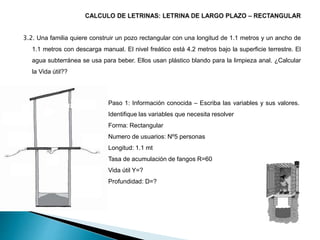 3.2. Una familia quiere construir un pozo rectangular con una longitud de 1.1 metros y un ancho de
1.1 metros con descarga manual. El nivel freático está 4.2 metros bajo la superficie terrestre. El
agua subterránea se usa para beber. Ellos usan plástico blando para la limpieza anal. ¿Calcular
la Vida útil??
Paso 1: Información conocida – Escriba las variables y sus valores.
Identifique las variables que necesita resolver
Forma: Rectangular
Numero de usuarios: Nº5 personas
Longitud: 1.1 mt
Tasa de acumulación de fangos R=60
Vida útil Y=?
Profundidad: D=?
 