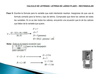 Paso 5: Escriba la fórmula para la variable que está intentando resolver. Asegúrese de que usa la
formula correcta para la forma y tipo de letrina. Compruebe que tiene los valores de todas
las variables. Si no se dan todos los valores, encuentre una ecuación que le de los valores
que faltan de la variable que quiere.
 