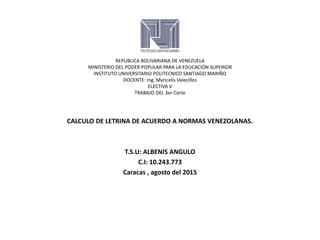 REPUBLICA BOLIVARIANA DE VENEZUELA
MINISTERIO DEL PODER POPULAR PARA LA EDUCACIÓN SUPERIOR
INSTITUTO UNIVERSITARIO POLITECNICO SANTIAGO MARIÑO
DOCENTE: Ing. Myricelis Valecillos
ELECTIVA V
TRABAJO DEL 3er Corte
CALCULO DE LETRINA DE ACUERDO A NORMAS VENEZOLANAS.
T.S.U: ALBENIS ANGULO
C.I: 10.243.773
Caracas , agosto del 2015
 