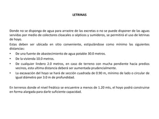 LETRINAS
Donde no se disponga de agua para arrastre de las excretas o no se puede disponer de las aguas
servidas por medio de colectores cloacales o sépticos y sumideros, se permitirá el uso de letrinas
de hoyo.
Estas deben ser ubicada en sitio conveniente, estipulándose como mínimo las siguientes
distancias:
• De una fuente de abastecimiento de agua potable 30.0 metros.
• De la vivienda 10.0 metros.
• De cualquier lindero 2.0 metros, en caso de terreno con mucha pendiente hacia predios
vecinos, esta ultima distancia deberá ser aumentada prudencialmente.
• La excavación del hoyo se hará de sección cuadrada de 0.90 m, mínimo de lado o circular de
igual diámetro por 3.0 m de profundidad.
En terrenos donde el nivel freático se encuentre a menos de 1.20 mts, el hoyo podrá construirse
en forma alargada para darle suficiente capacidad.
 