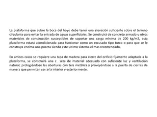La plataforma que cubre la boca del hoyo debe tener una elevación suficiente sobre el terreno
circulante para evitar la entrada de aguas superficiales. Se construirá de concreto armado u otros
materiales de construcción susceptibles de soportar una carga mínima de 200 kg/m2, esta
plataforma estará acondicionada para funcionar como un excusado tipo turco o para que se le
construya encima una poceta siendo este ultimo sistema el mas recomendado.
En ambos casos se requiere una tapa de madera para cierre del orificio fijamente adaptada a la
plataforma, se construirá una c seta de material adecuado con suficiente luz y ventilación
natural, protegiéndose las aberturas con tela metálica y proveyéndose a la puerta de cierres de
manera que permitan cerrarla interior y exteriormente.
 